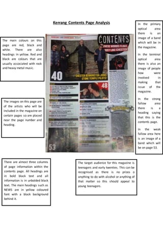 Kerrang Contents Page Analysis 
The main colours on this 
page are red, black and 
white. There are also 
headings in yellow. Red and 
black are colours that are 
usually associated with rock 
and heavy metal music. 
The images on this page are 
of the artists who will be 
included in the magazine on 
certain pages so are placed 
near the page number and 
heading. 
In the primary 
optical area 
there is an 
image of a band 
which will be in 
the magazine. 
In the terminal 
optical area 
there is also an 
image of people 
how were 
involved in 
making that 
issue of the 
magazine. 
In the strong 
fallow area 
there is a 
heading saying 
that this is the 
contents page. 
In the weak 
fallow area here 
is an image of a 
band which will 
be on page 53. 
There are almost three columns 
of page information within the 
contents page. All headings are 
in bold black text and all 
information is in unbolded black 
text. The main headings such as 
NEWS are in yellow coloured 
font with a black background 
behind it. 
The target audience for this magazine is 
teenagers and early twenties. This can be 
recognised as there is no prizes o 
anything to do with alcohol or anything of 
that matter so this should appeal to 
young teenagers. 
