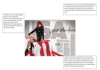 The Masthead also uses some colloquial language because
                                         it uses Florence and the machines song ‘You’ve got the
                                         love’ and instead put USA got the love. The article will
                                         most likely be about how the USA have started to love the
                                         artist

The Main article in the double page
spread is most clearly about
Florence and the machine because it
uses a very large image in the back
ground which takes up the
background of the whole page, but
the actual image itself is only on the
left side of the page.




                                         Unlike Kerrang again. Uncut doesn’t use lots of small
                                         photos it only uses one big one, and also the text is very
                                         formal and tidy. Put to the bottom right hand corner of
                                         the two pages underneath the article. Also this double
                                         page spread doesn’t use promotions or an advertisement
                                         it only has the one article and that’s it.
 