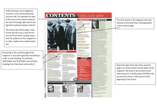Unlike Kerrang, Uncut magazines
   contents is very clearly presented
   and very tidy. For example the date
   of the issue is very clearly stated at        The main article in the magazine will most
   the top of the page right next to the         likely be of the band that is photographed
   big bold masthead saying ‘contents’           in the contents page.

   The house style of this page is very
   formal and also uses a very formal
   sans serif font which usually means
   that the audience of this magazine is
   an older maybe more sophisticated
   one



Everything in the contents page of the
magazine is very well organised, everything is
under its own heading. For example,
‘REGULARS’ and ‘FEATURES’ each of these
headings has a few band names after it.          Down the right hand side of the contents
                                                 page is an article written by the editor of the
                                                 magazine. We know it was written by the
                                                 editor because it clearly states EDITOR at the
                                                 top and also shows a little picture at the
                                                 beginning of the article.
 