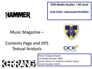 Music Magazine –
Contents Page and DPS
Textual Analysis
Name: Feargus Bracken
Candidate Number: 4009
Center Name: St. Andrew’s Catholic School
Center Number: 64135
OCR Media Studies – AS Level
Unit G321: Advanced Portfolio
 
