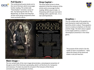 Pull Quote –
The centered pull quote stands out to
the rest of the text, which encourages
further reading. The verbal code
“Overshadow” connotes a sense of
fear. By italicising the title of ‘The
Blackening’, its shows how they fear
all their work being compared to their
most successful album.
Drop Capital –
The drop capital serves to draw
attention to the first sentence of the
article and to encourage further
reading. Whilst easy to make , in
Photoshop with the pen tool and in
InDesign with a specific tool , it is a
eye-catching feature.
Main Image –
The non-verbal code of the main image demonstrates a stereotypical convention of
the genre and of the frontman’s personality, which is of the form of a ‘conqueror
and visionary ( ‘Its been my vision for 22 years’) The inclusion of the throne
connotes his power and hold over his fans.
Graphics –
The non-verbal code of the graphics are
dark themed to match with what the
band the article is about. These graphics
serve to create an emphasis on the text
and the image. The dark colours appeal
to the target audience, as dark is a
stereotypical convention in the metal
genre.
The purpose of the article is for the
reader to learn (‘surveillance’ – Katz)
about the history of the band and
draws in old and new fans.
 