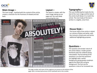 Main Image –
The main image , matched with the content of the article,
creates a character for the frontman of relaxed and laid
back.
Typography –
The use of differing font styles for the
text of the main image and the text of
the article itself allows it to match the
article. The main body of the text is
written in a legible, smart font.
Layout –
The layout is simple, with the
main image taking up one
page and the main body
consuming the rest.
House Style –
The house style of the article is reliant
on a binary of black and white, with
the inclusion of dark pink and red for
additional highlighting purposes.
Questions –
The question and answer nature of
the article allows a reader greater
familiarity with the celebrity being
interviewed. The formatting of the
questions is so that the questions
are highlight with a white
background, giving greater emphasis
against the black text and grey
background. The font size for
questions is also of an increased size.
The page number and name of the magazine are present at the bottom of the
page, with a miniaturised version of the masthead next to the number.
 
