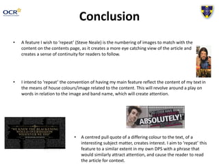 Conclusion
• A feature I wish to ‘repeat’ (Steve Neale) is the numbering of images to match with the
content on the contents page, as it creates a more eye catching view of the article and
creates a sense of continuity for readers to follow.
• I intend to ‘repeat’ the convention of having my main feature reflect the content of my text in
the means of house colours/image related to the content. This will revolve around a play on
words in relation to the image and band name, which will create attention.
• A centred pull quote of a differing colour to the text, of a
interesting subject matter, creates interest. I aim to ‘repeat’ this
feature to a similar extent in my own DPS with a phrase that
would similarly attract attention, and cause the reader to read
the article for context.
 