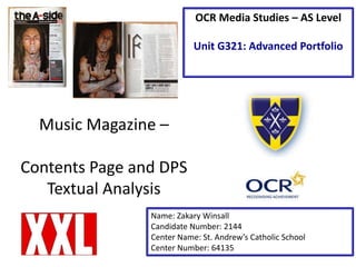 Music Magazine – 
Contents Page and DPS 
Textual Analysis 
OCR Media Studies – AS Level 
Unit G321: Advanced Portfolio 
Name: Zakary Winsall 
Candidate Number: 2144 
Center Name: St. Andrew’s Catholic School 
Center Number: 64135 
 