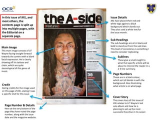 Issue Details 
XXL have placed their red and 
white logo against a black 
background which stands out. 
They also used a white text for 
the issue month. 
Main Image 
This main image consists of Lil’ 
Wayne facing straight forward 
towards the camera with a blank 
facial expression. He is clearly 
showing off his tattoos and 
chain, which are quite 
stereotypical of this genre of 
music. 
Sub Headings 
The sub-headings are all in black and 
bold to stand out from the sub-lines. 
This level of consistency is something I 
need to consider replicating. 
Sublines 
These give a small insight to 
what that specific article will be 
about to interest the reader in a 
2-3 line summary. 
Page Numbers 
These are in a black colour, 
which sort of blends in with the 
background. Also illustrating 
what article is on what page. 
Credit 
Giving credits for the image used 
on this page of XXL, stating it was 
a specific shot for this issue. 
Page Number & Details 
Here at the very bottom of the 
page they have noted the page 
number, along with the issue 
date and the magazine website. 
Cover Story 
The cover story of this issue of 
XXL relates to Lil’ Wayne’s last 
solo album and how he is 
planning to set up the most 
successful franchise in his career. 
In this issue of XXL, and 
most others, the 
contents page is split up 
into multiple pages, with 
the Editorial on a 
separate page. 
 