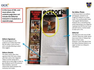 Editors Signature 
This would appeal to the 
audience as it makes them feel 
like the editor is part of them 
and is actually listening to what 
they suggest. 
Editors Details 
The editor writes after their 
signature their full name, along 
with their rank in the magazine. 
‘Editor-In-Chief’ along with a 
twitter link to their page in order to 
give feedback and (in the process) 
help establish a ‘personal 
relationship’ (Katz) between the 
institution and reader. 
No Editor Photo 
In this issue there is no editors 
photograph, instead it is an 
image of Lil Wayne on a skate 
ramp. This could possibly create 
‘star appeal’ (Richard Dyer), 
however this is something may 
avoid replicating as my magazine 
is going to be the first ever issue 
and will not be a market leader 
to take such a risk. 
In this issue of XXL, and 
most others, the 
contents page does not 
include the Editorial. 
Instead it is located on a 
separate page. 
Editorial 
The editorial in this issue of XXL 
‘informs’ (Katz) the reader about 
how many times Lil’ Wayne has 
been on their cover. 
However it also talks about how 
the Editor (Vanessa Satten) is so 
eager to listen to Lil Wayne’s 
new album. 
 