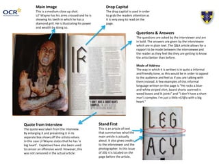 Main Image 
This is a medium-close up shot. 
Lil’ Wayne has his arms crossed and he is 
showing his teeth in which he has a 
diamond grill. He is illustrating his power 
and wealth by doing so. 
Quote from Interview 
The quote was taken from the interview. 
By enlarging it and presenting it in its 
separate box shows off the artists values. 
In this case Lil Wayne states that he has ‘a 
big heart’. Expletives have also been used 
to censor an offensive word. However, this 
was not censored in the actual article. 
Drop Capital 
The drop capital is used in order 
to grab the readers attention as 
it is very easy to read on the 
page. 
Questions & Answers 
The questions are asked by the interviewer and are 
in bold. The answers are given by the interviewee 
which are in plain text. The Q&A article allows for a 
rapport to be made between the interviewee and 
the reader as they feel like they are getting to know 
the artist better than before. 
Mode of Address 
The way in which it is written is in quite a informal 
and friendly tone, as this would be in order to appeal 
to the audience and feel as if you are talking with 
them instead. A few examples of this informal 
language written on the page is “He rocks a blue-and- 
white striped shirt, board shorts covered in 
weed leaves and lit joints” and “I don’t have a short 
man’s complex. I’m just a little n$!@a with a big 
heart.” 
Stand First 
This is an article of text 
that summarises what the 
main article is actually 
about. It also gives credits 
to the interviewer and the 
photographer. In this issue 
of XXL it is located on the 
page before the article. 
 