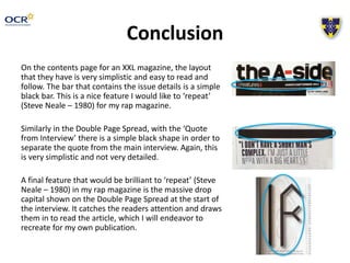 Conclusion 
On the contents page for an XXL magazine, the layout 
that they have is very simplistic and easy to read and 
follow. The bar that contains the issue details is a simple 
black bar. This is a nice feature I would like to ‘repeat’ 
(Steve Neale – 1980) for my rap magazine. 
Similarly in the Double Page Spread, with the ‘Quote 
from Interview’ there is a simple black shape in order to 
separate the quote from the main interview. Again, this 
is very simplistic and not very detailed. 
A final feature that would be brilliant to ‘repeat’ (Steve 
Neale – 1980) in my rap magazine is the massive drop 
capital shown on the Double Page Spread at the start of 
the interview. It catches the readers attention and draws 
them in to read the article, which I will endeavor to 
recreate for my own publication. 
