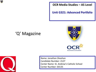 ‘Q’ Magazine
Name: Jonathan Sheehan
Candidate Number: 2127
Center Name: St. Andrew’s Catholic School
Center Number: 64135
OCR Media Studies – AS Level
Unit G321: Advanced Portfolio
 