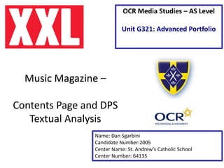 Music Magazine –
Contents Page and DPS
Textual Analysis
Name: Dan Sgarbini
Candidate Number:2005
Center Name: St. Andrew’s Catholic School
Center Number: 64135
OCR Media Studies – AS Level
Unit G321: Advanced Portfolio
 