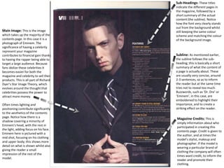 Subline: As mentioned earlier,
the subline follows the sub-
heading; this is basically a short
summary of what the content of
a page is actually about. These
are usually very concise, around
2-3 sentences, so as to inform
the reader but at the same time
tries not to reveal too much.
Buzzwords, such as ‘Dr. Dre’ or
‘Eminem’, in this case, are
emboldened to highlight their
importance, and to create a
striking effect on the reader.
Main Image: This is the image
which takes up the majority of the
contents page. In this case it is a
photograph of Eminem. The
significance of having a celebrity
represent your magazine
contributes to financial gain thanks
to having the rapper being able to
target a large audience. Because
fans idolize these celebrities it
becomes easier for both the
magazine and celebrity to sell their
products. This is all part of Richard
Dyer’s Star Image Theory, which
evolves around the thought that
celebrities possess the power to
attract more money.
Often times lighting and
positioning contribute significantly
to the aesthetics of the contents
page. Notice how there is a
shadow covering a minority of
Eminem’s head, with the rest in
the light, adding focus on his face.
Eminem here is pictured with a
mid shot, focusing on his clothing
and upper body; this shows more
detail on what is shown whilst also
giving the reader a small
impression of the rest of the
model.
Magazine Credits: This is
simply information about who
participated in creating this
contents page. Credit is given to
the author, and at times the
model’s stylist, makeup and
photographer. If the model is
wearing a particular brand of
clothing the company will often
times want credit, to inform the
reader and promote their
clothing.
Sub-Headings: These titles
indicate the different pages in
the magazine, followed by a
short summary of the actual
content (the subline). Notice
how the font very clearly stands
out from the background whilst
still keeping the same colour
scheme and matching the colour
of the background image.
 