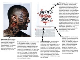 Pull Quote: often times this is taken
from the interview, quoted by the
interviewee. Notice how it is styled
particularly to suit the celebrity on the
left; the character of the celebrity is
reflected on the font of the pull quote; it
is slim, sleek and has an urban youth
feeling to it. The colours are strategically
chosen to match the whole theme of
the page, the red and black tattoos and
writing very well suit the colours of the
quote and contrast strongly against the
bright white background. The pull quote
is highly likely to be short yet intriguing,
it doesn't reveal too much of the article
but gives the reader a very brief taste of
the content. ‘Shooting Star’ has
connotations of success, individuality
and fame, which could influence
viewers to read on.
Main Image: Again, same as
the previous slide but in this
case this image uses a close
up shot, focusing on the
model’s features. The colours
of brown, red, black and
white fit cleverly with the rest
of the double page spread.
Stand First: The stand first is, in
essence, a short summary of the
topics touched upon in the
article. The language used in this
case is very concise, it asks the
reader a question, persuading
them to read on to find the
answer for themselves. The
stand first is often restricted to 1
to 2 sentences so as to keep the
reader in suspense of the actual
focus of the magazine.
Magazine Credits: As mentioned in
the previous slide, this is basically
information about who did what job in
creating the page. In this case there is
an author and a photographer. In some
cases there may be a model stylist and a
fashion director, but as seen above
there seems to be no example of either
those. The credits are coloured red
which breaks the boring black pattern
and keeps in style with the main image
and pull quote.
Drop Capital: The drop capital is essential
to any magazine article, it is typical to
include this convention in all sorts of
magazines. Notice how it is coloured red;
this draws attention from the reader to
focus on the article whilst at the same time
maintaining the same colour scheme with
the rest of the page. The drop capital is
also considerably large compared to the
rest of the article,this adds significance to
the name ‘Soulja Boy’, which can influence
interested fans to read on.
 