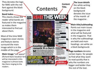 Contents
Content
Title.
Main Image “star appeal”
(Richard Dyer) kasabian fans
will be interested in this
magazine it almost looks
like there singing to the
readers .
Page numbers denotes
certain topics for people
to find what they want
to read quickly that is
why the numbers are
bigger and bolder than
the rest of the text.
They denotes the logo
for NME with the red
font against the black
background.
The issue details
the white writing
on the black
background
denotes the issue
of the month of
the magazine .
Main title/subheading
Points out main issues
in the magazine and
what will be featured
in the magazine. That
is why the subheadings
are bold and main
headings are white on
a black background.
Band Index
This clearly shows the
reader what bands are
featured in the magazine
so makes them
interested to find out
about them.
Most of the time NME
magazines cover stories
and feature stories
surround the main
image which is in the
middle of the page .
 