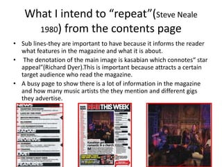What I intend to “repeat”(Steve Neale
1980) from the contents page
• Sub lines-they are important to have because it informs the reader
what features in the magazine and what it is about.
• The denotation of the main image is kasabian which connotes“ star
appeal”(Richard Dyer).This is important because attracts a certain
target audience who read the magazine.
• A busy page to show there is a lot of information in the magazine
and how many music artists the they mention and different gigs
they advertise.
 