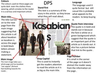 DPS
Drop Capital
This is used to instantly
get the readers attention
to read the article as it is
as big as the main title.
Quote from interview
The quote is in bold and
stands out in because
the font is white on a
green background which
suggest that the quote is
an important part of the
article as it stands out .it
also has a picture below
that link to the quote .
.
Main image
The main image takes up a
whole page and has kasabian
“star appeal” (Richard
Dyer)walking towards the
reader .
Main title
The title Carries
on to the next
page from the
main image
suggesting that
this article is all
about kasabian
as kasabian is
across the page
in bold black
letters almost
making a
statement.
Colours
The colours used on these pages are
quite dark even the clothes there
wearing ,which cnnotes to the reader
it is a serious and important article.
Stand first
This text is a summary of the
story in the article so they know
what they will read about.
Language
The language used it
quite formal but still
casual this is probably
what appeals to the
readers to keep buying
it.
Page number
It is small in the corner
of the page so it doesn't
distract the reader away
from the information on
the page .
 