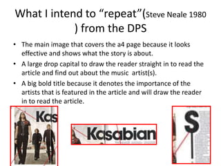 What I intend to “repeat”(Steve Neale 1980
) from the DPS
• The main image that covers the a4 page because it looks
effective and shows what the story is about.
• A large drop capital to draw the reader straight in to read the
article and find out about the music artist(s).
• A big bold title because it denotes the importance of the
artists that is featured in the article and will draw the reader
in to read the article.
 