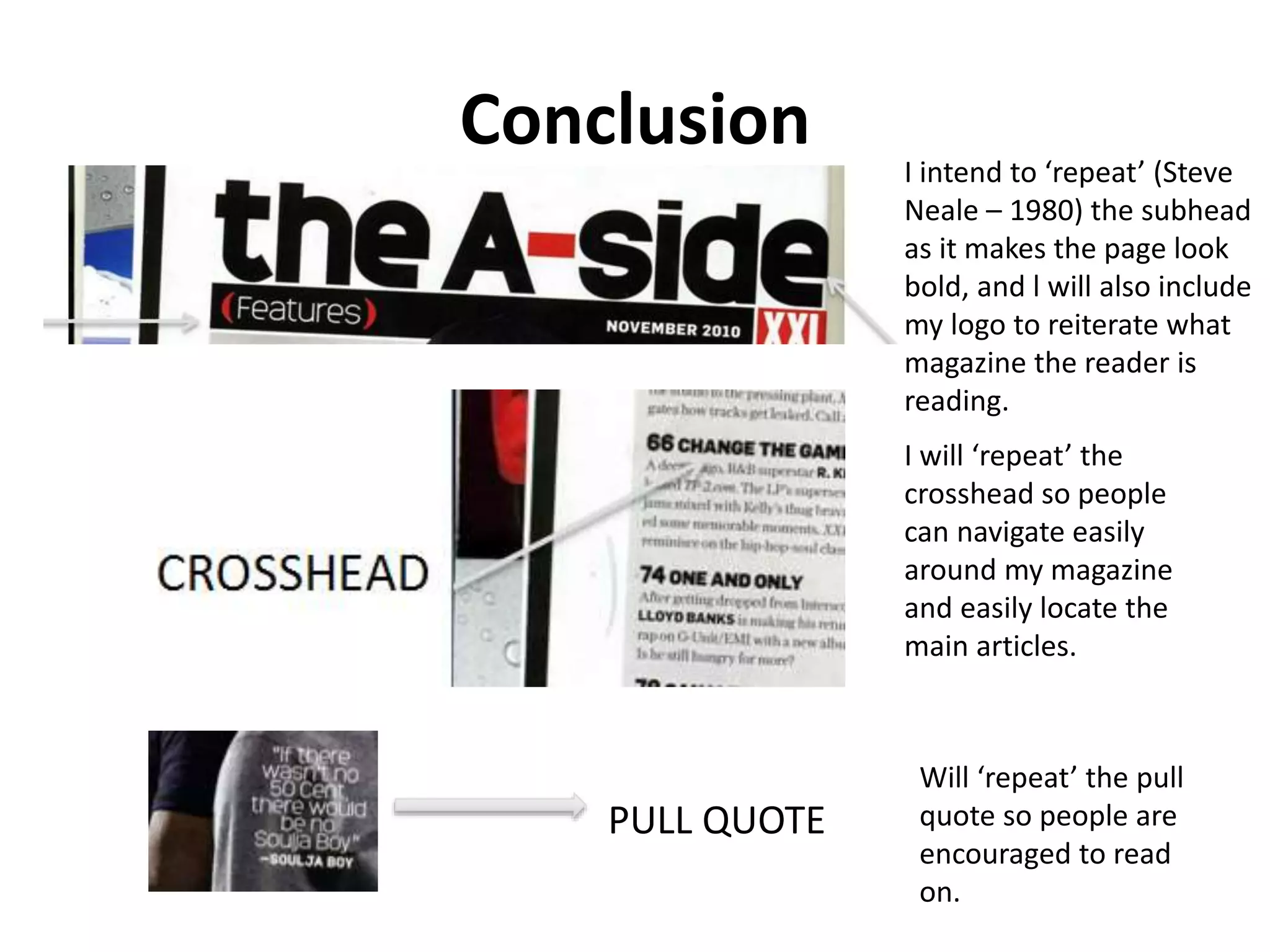 Conclusion I intend to ‘repeat’ (Steve
Neale – 1980) the subhead
as it makes the page look
bold, and l will also include
my logo to reiterate what
magazine the reader is
reading.
I will ‘repeat’ the
crosshead so people
can navigate easily
around my magazine
and easily locate the
main articles.
Will ‘repeat’ the pull
quote so people are
encouraged to read
on.
PULL QUOTE
 