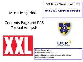 Music Magazine –
Contents Page and DPS
Textual Analysis
Name: Zeyan Mirza
Candidate Number: 1178
Center Name: St. Andrew’s Catholic School
Center Number:64135
OCR Media Studies – AS Level
Unit G321: Advanced Portfolio
 