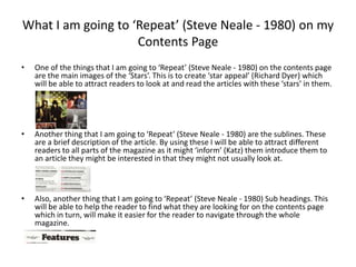 What I am going to ‘Repeat’ (Steve Neale - 1980) on my
Contents Page
• One of the things that I am going to ‘Repeat’ (Steve Neale - 1980) on the contents page
are the main images of the ‘Stars’. This is to create ‘star appeal’ (Richard Dyer) which
will be able to attract readers to look at and read the articles with these ‘stars’ in them.
• Another thing that I am going to ‘Repeat’ (Steve Neale - 1980) are the sublines. These
are a brief description of the article. By using these I will be able to attract different
readers to all parts of the magazine as it might ‘inform’ (Katz) them introduce them to
an article they might be interested in that they might not usually look at.
• Also, another thing that I am going to ‘Repeat’ (Steve Neale - 1980) Sub headings. This
will be able to help the reader to find what they are looking for on the contents page
which in turn, will make it easier for the reader to navigate through the whole
magazine.
 