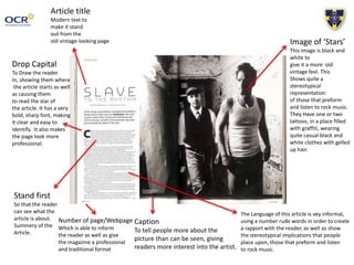 Drop Capital
To Draw the reader
In, showing them where
the article starts as well
as causing them
to read the star of
the article. It has a very
bold, sharp font, making
it clear and easy to
identify. It also makes
the page look more
professional.
Caption
To tell people more about the
picture than can be seen, giving
readers more interest into the artist.
Image of ‘Stars’
This image is black and
white to
give it a more old
vintage feel. This
Shows quite a
stereotypical
representation
of those that preform
and listen to rock music.
They Have one or two
tattoos, in a place filled
with graffiti, wearing
quite casual black and
white clothes with gelled
up hair.
Article title
Modern text to
make it stand
out from the
old vintage-looking page
Stand first
So that the reader
can see what the
article is about.
Summery of the
Article.
Number of page/Webpage
Which is able to inform
the reader as well as give
the magazine a professional
and traditional format
The Language of this article is vey informal,
using a number rude words in order to create
a rapport with the reader, as well as show
the stereotypical implications that people
place upon, those that preform and listen
to rock music.
 