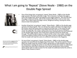 What I am going to ‘Repeat’ (Steve Neale - 1980) on the
Double Page Spread
• One of the things that I am going to ‘repeat’ (Steve Neale - 1980) on the double
page spread is the black and white image. This is because it will give the page a
more old vintage look, which will appeal to the target audience . Also the fact that
the page is black and white, adds to the shadow effect that is seen on the main
artist. This is able to give the page a tense, dangerous feeling, causing the artists
show to look more powerful.
• Another thing that I am going to ‘repeat ‘ (Steve Neale - 1980) on the double page
spread is the Drop Capital. This is to attract the readers attention the beginning to
the article, which will cause them to read the first few lines. If the enjoy the way
the article is going it will make it more likely that they will carry on reading the
article. By doing this, the reader will become more involved with the artist featured
on the double page spread, even if they don’t read the article the whole way
through. This will be able to peak an interest of the artist in the reader, making it
much more likely to listen to the music the make as well as making it more likely
that the reader will read the same or a different interview in the magazine.
• On top of that I am going to ‘repeat’ (Steve Neale - 1980) on the double page
spread is the stand first at the beginning of the article. This will be used to ‘inform’
(Katz) the reader what the article is about, giving them an idea whether they will
be interested in reading the article or not. Also it will help the reader to understand
more about the artist that is featured in the article, giving them more context,
which will be able to make it easier for the reader to understand what the article is
about if they choose to read it.
 