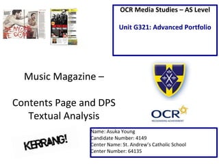 Music Magazine – 
Contents Page and DPS 
Textual Analysis 
OCR Media Studies – AS Level 
Unit G321: Advanced Portfolio 
Name: Asuka Young 
Candidate Number: 4149 
Center Name: St. Andrew’s Catholic School 
Center Number: 64135 
 