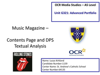 Music Magazine –
Contents Page and DPS
Textual Analysis
Name: Lucas Kirkland
Candidate Number:1159
Center Name: St. Andrew’s Catholic School
Center Number:64135
OCR Media Studies – AS Level
Unit G321: Advanced Portfolio
 