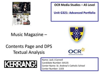 Music Magazine –
Contents Page and DPS
Textual Analysis
Name: Jack J Connell
Candidate Number: 64135
Center Name: St. Andrew’s Catholic School
Center Number: 1103
OCR Media Studies – AS Level
Unit G321: Advanced Portfolio
 