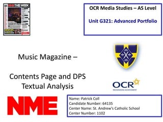 Music Magazine –
Contents Page and DPS
Textual Analysis
Name: Patrick Coll
Candidate Number: 64135
Center Name: St. Andrew’s Catholic School
Center Number: 1102
OCR Media Studies – AS Level
Unit G321: Advanced Portfolio
“Music Magazine of Inspiration”
LOGO HERE
 