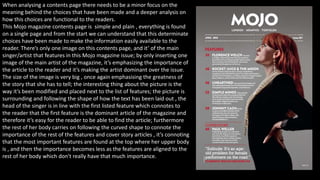 When analysing a contents page there needs to be a minor focus on the
meaning behind the choices that have been made and a deeper analysis on
how this choices are functional to the readers.
This Mojo magazine contents page is simple and plain , everything is found
on a single page and from the start we can understand that this determinate
choices have been made to make the information easily available to the
reader. There’s only one image on this contents page, and it’ of the main
singer/artist that features in this Mojo magazine issue; by only inserting one
image of the main artist of the magazine, it’s emphasizing the importance of
the article to the reader and it’s making the artist dominant over the issue.
The size of the image is very big , once again emphasising the greatness of
the story that she has to tell; the interesting thing about the picture is the
way it’s been modified and placed next to the list of features; the picture is
surrounding and following the shape of how the text has been laid out , the
head of the singer is in line with the first listed feature which connotes to
the reader that the first feature is the dominant article of the magazine and
therefore it’s easy for the reader to be able to find the article; furthermore
the rest of her body carries on following the curved shape to connote the
importance of the rest of the features and cover story articles , it’s connoting
that the most important features are found at the top where her upper body
is , and then the importance becomes less as the features are aligned to the
rest of her body which don't really have that much importance.
 