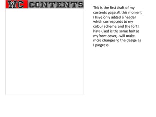 This is the first draft of my
contents page. At this moment
I have only added a header
which corresponds to my
colour scheme, and the font I
have used is the same font as
my front cover, I will make
more changes to the design as
I progress.
 