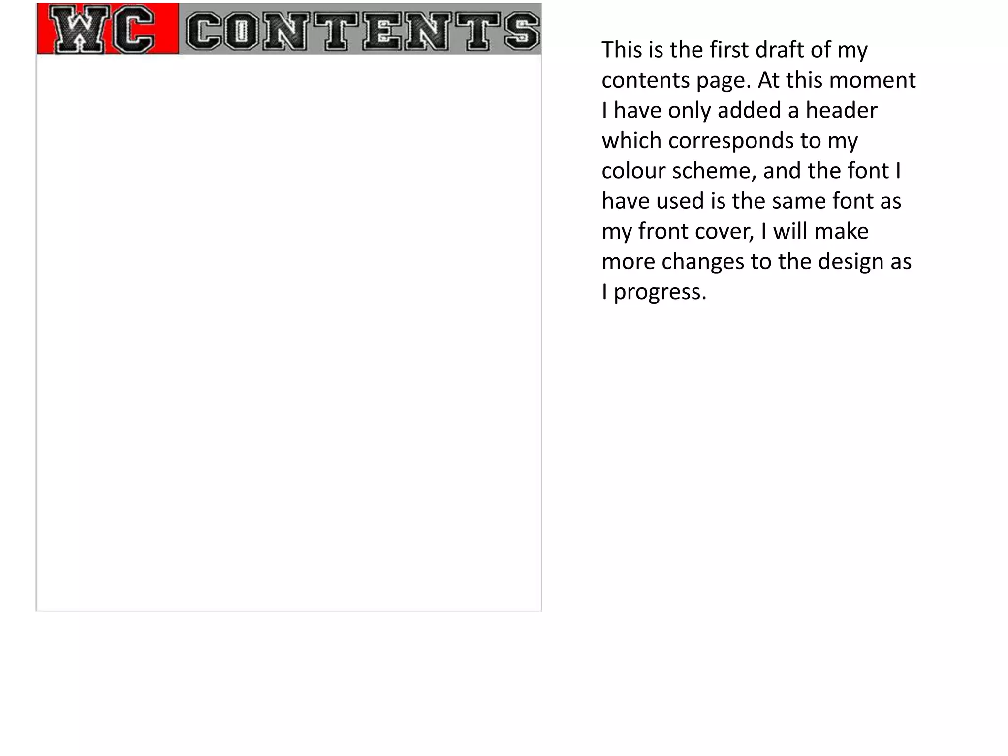 This is the first draft of my
contents page. At this moment
I have only added a header
which corresponds to my
colour scheme, and the font I
have used is the same font as
my front cover, I will make
more changes to the design as
I progress.