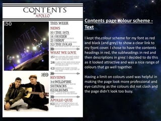 Contents page colour scheme -
Text
I kept the colour scheme for my font as red
and black (and grey) to show a clear link to
my front cover. I chose to have the contents
headings in red, the subheadings in red and
then descriptions in grey. I decided to do this
as it looked attractive and was a nice range of
colours that go well together.
Having a limit on colours used was helpful in
making the page look more professional and
eye-catching as the colours did not clash and
the page didn’t look too busy.
 