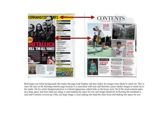 Both pages use white backgrounds this makes the page look brighter and also makes the images more likely to stand out. This is
more the case on the Kerrang contents page because it is associated with rock and therefore causes darker images to stand out to
the reader. On Q a white background gives it a formal appearance which links to the house style. On Q the word contents takes
up a large space and more than one image is used making the space for text and images balanced. In Kerrang the masthead is
used and Contents covered up. Only one large image is used making one band the main focus and making less space for text.
 