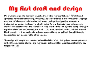 My original design like the front cover had very little representation of ICT skills and
appeared very bland and boring. Following the same themes as the front cover the page
consisted of the same style border and use of the logo I designed as means of a
trademark for part of the logo. I originally opted for my design to have yellow as the
main colour as it followed the theme of a bee ( like the title and logo the buzz). I changed
my mind about the yellow being the 'main' colour and instead chose to faint white and
black tones to contrast and make a classic vintage theme as well as I thought it made
images stand out alongside the other colours.

The design was simple and seemed ok but I feel that after I had gained more experience
with ICT I could make a better and more pleas able page that would appeal more to my
target audience.
 