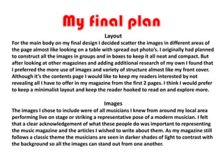 Layout
For the main body on my final design I decided scatter the images in different areas of
the page almost like looking on a table with spread out photo’s. I originally had planned
to construct all the images in groups and in boxes to keep it all neat and compact. But
after looking at other magazines and adding additional research of my own I found that
I preferred the more use of images and variety of structure almost like my front cover.
Although it’s the contents page I would like to keep my readers interested by not
revealing all I have to offer in my magazine from the first 2 pages. I think I would prefer
to keep a minimalist layout and keep the reader hooked to read on and explore more.

                                         Images
The images I chose to include were of all musicians I knew from around my local area
performing live on stage or striking a representative pose of a modern musician. I felt
that a clear acknowledgement of what these people do was important to representing
the music magazine and the articles I wished to write about them. As my magazine still
follows a classic theme the musicians are seen in darker shades of light to contrast with
the background so all the images can stand out from one another.
 
