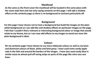 Masthead
As the same as the front cover the masthead will be located in the same place with
the same style font and size only saying contents on this page. I will add a shadow
effect on the contents page as there is no background to contrast particularly off.


                                       Background
For this page I have chosen not to have a background but build the images on the plain
white background so I can add tilts and shadow effects on particular images on the page.
I felt that I couldn’t find a relevant or interesting background colour or Image that would
relate to my theme, but as I can now add effects to my images to stand out more the
plain background is ideal.

                                         Colours
On my contents page I have chosen to use more elaborate colours as well as my basic
and dominant colours of black, white and faint greys. I have used some candy apple
reds in the title and around the borders of the images. I have also used candy blue in
similar areas to almost pull off racing strips on parts of the page like retro race cars
have.
 