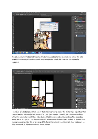 The other picture I had done the same effect which was to alter the contrast and colour this is to
make sure that this picture also stands more and t make it look like it has the full effect of a
magazine.

I had then created another black box in the bottom corner to create this sticker type sign. I had then
created a white rectangular box on top of it. I had then created a smaller black box on top of the
white this is to make it look like a little sticker. I had then entered writing on top of the black box
which was in all caps lock. To make it stand out more I had slanted it back a little bit to make it look
more professional. I did this by pressing: CTRL T and then whilst repositioning it I had made sure to
hold down shift as well this will make it look slanted.

 