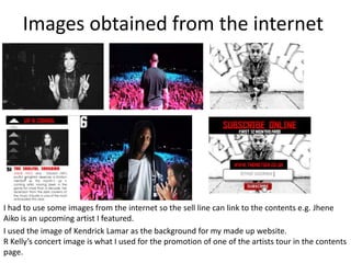 Images obtained from the internet
I had to use some images from the internet so the sell line can link to the contents e.g. Jhene
Aiko is an upcoming artist I featured.
I used the image of Kendrick Lamar as the background for my made up website.
R Kelly’s concert image is what I used for the promotion of one of the artists tour in the contents
page.
 