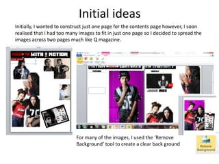 Initial ideas
Initially, I wanted to construct just one page for the contents page however, I soon
realised that I had too many images to fit in just one page so I decided to spread the
images across two pages much like Q magazine.
For many of the images, I used the ‘Remove
Background’ tool to create a clear back ground
 