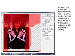 As seen in my
earlier post, I
used the liquefy
tool to give the
model a skinnier
appearance. I
froze the rest of
the image (the
red area) as this
didn’t need
altering.
 