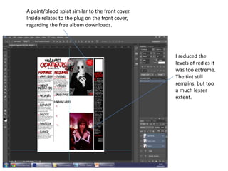 A paint/blood splat similar to the front cover.
Inside relates to the plug on the front cover,
regarding the free album downloads.
I reduced the
levels of red as it
was too extreme.
The tint still
remains, but too
a much lesser
extent.
 