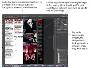 I adjusted brightness and contrast levels to
produce a richer image, but some
background elements are still evident.
My earlier
concerns are
evident, the
image doesn’t
look legitimate, a
different image
may work better.
I added a graffiti image from Google Images.
Unfortunately Metal Specific graffiti isn’t
easily found, so I don’t think I will be able to
find my own image.
 