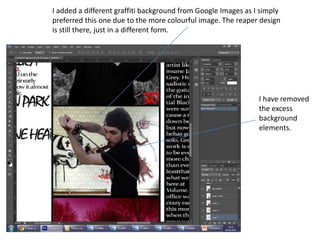I added a different graffiti background from Google Images as I simply
preferred this one due to the more colourful image. The reaper design
is still there, just in a different form.
I have removed
the excess
background
elements.
 