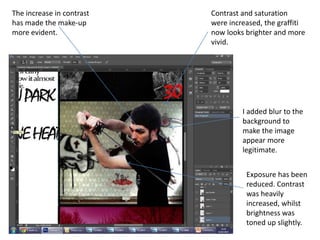 The increase in contrast
has made the make-up
more evident.
Exposure has been
reduced. Contrast
was heavily
increased, whilst
brightness was
toned up slightly.
I added blur to the
background to
make the image
appear more
legitimate.
Contrast and saturation
were increased, the graffiti
now looks brighter and more
vivid.
 