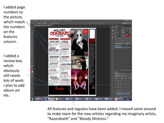 I added page
numbers to
the picture,
which match
the numbers
on the
features
column.
I added a
review box,
which
obviously
still needs
lots of work.
I plan to add
album art
etc.
All features and regulars have been added. I moved some around
to make room for the new articles regarding my imaginary artists,
“Razordeath” and “Bloody Mistress.”
 