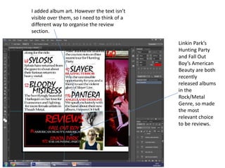 I added album art. However the text isn’t
visible over them, so I need to think of a
different way to organise the review
section.
Linkin Park’s
Hunting Party
and Fall Out
Boy’s American
Beauty are both
recently
released albums
in the
Rock/Metal
Genre, so made
the most
relevant choice
to be reviews.
 