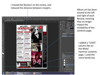 I moved the Review’s to the centre, and
reduced the distance between margins.
Album art has been
moved to the left
and right of each
Review, meaning
they no longer
impact the
readability of the
contents page.
I added a “LIVES”
column like on
the Metal
Hammer contents
page. I used the
same bands too.
 