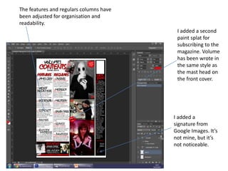 The features and regulars columns have
been adjusted for organisation and
readability.
I added a second
paint splat for
subscribing to the
magazine. Volume
has been wrote in
the same style as
the mast head on
the front cover.
I added a
signature from
Google Images. It’s
not mine, but it’s
not noticeable.
 