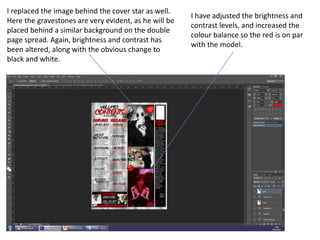 I have adjusted the brightness and
contrast levels, and increased the
colour balance so the red is on par
with the model.
I replaced the image behind the cover star as well.
Here the gravestones are very evident, as he will be
placed behind a similar background on the double
page spread. Again, brightness and contrast has
been altered, along with the obvious change to
black and white.
 